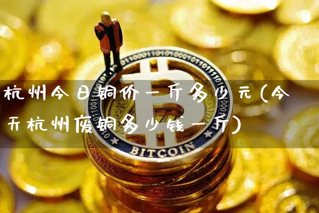 杭州今日铜价一斤多少元(今天杭州废铜多少钱一斤)_https://www.czytfl.com_期货价格_第1张