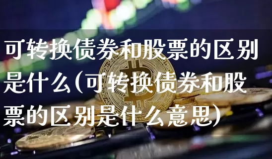 可转换债券和股票的区别是什么(可转换债券和股票的区别是什么意思)_https://www.czytfl.com_期货行情_第1张