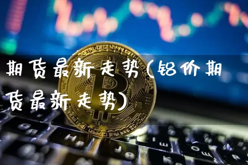 期货最新走势(铝价期货最新走势)_https://www.czytfl.com_期货走势_第1张