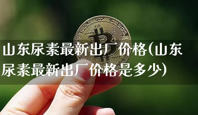 山东尿素最新出厂价格(山东尿素最新出厂价格是多少)_https://www.czytfl.com_期货行情_第1张