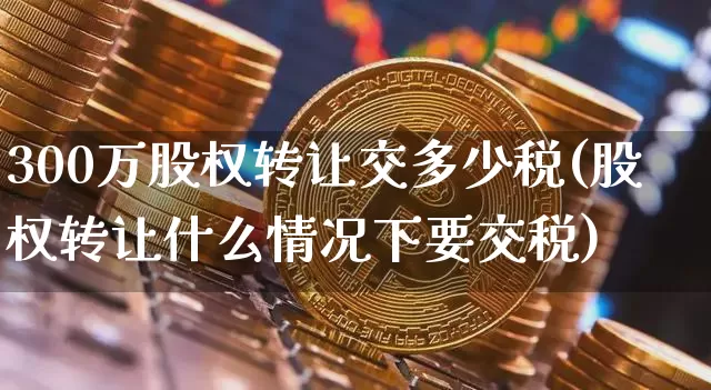 300万股权转让交多少税(股权转让什么情况下要交税)_https://www.czytfl.com_期货行情_第1张