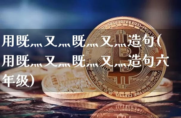 用既灬又灬既灬又灬造句(用既灬又灬既灬又灬造句六年级)_https://www.czytfl.com_期货_第1张