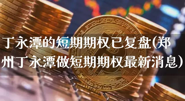 丁永潭的短期期权已复盘(郑州丁永潭做短期期权最新消息)_https://www.czytfl.com_期货价格_第1张