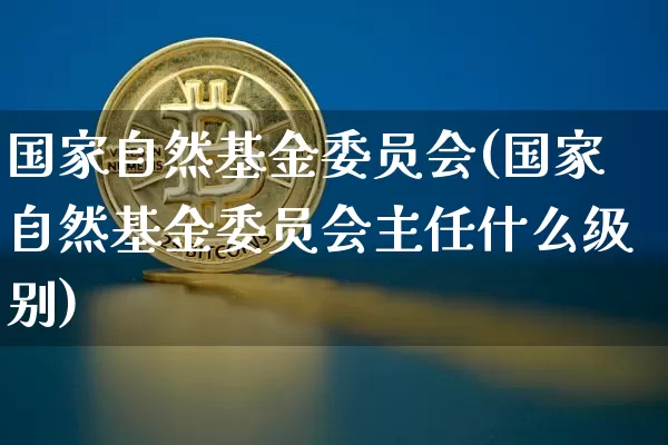 国家自然基金委员会(国家自然基金委员会主任什么级别)_https://www.czytfl.com_期货行情_第1张