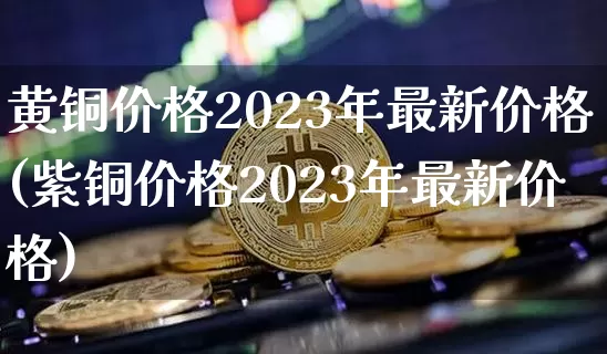 黄铜价格2023年最新价格(紫铜价格2023年最新价格)_https://www.czytfl.com_期货行情_第1张
