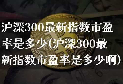 沪深300最新指数市盈率是多少(沪深300最新指数市盈率是多少啊)_https://www.czytfl.com_期货价格_第1张