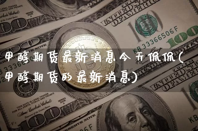 甲醇期货最新消息今天侃侃(甲醇期货的最新消息)_https://www.czytfl.com_期货行情_第1张