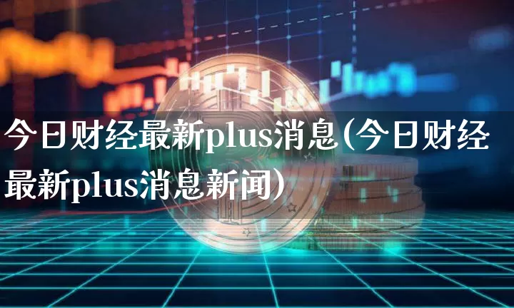 今日财经最新plus消息(今日财经最新plus消息新闻)_https://www.czytfl.com_期货走势_第1张