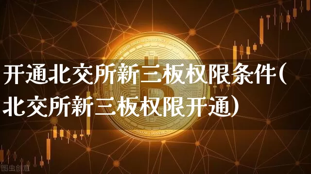 开通北交所新三板权限条件(北交所新三板权限开通)_https://www.czytfl.com_期货走势_第1张