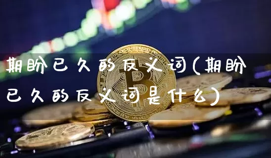 期盼已久的反义词(期盼已久的反义词是什么)_https://www.czytfl.com_期货行情_第1张