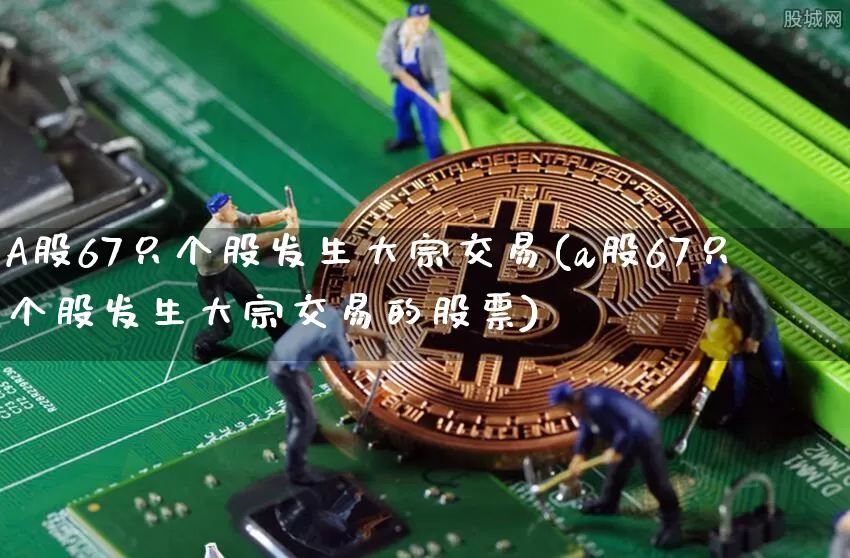 A股67只个股发生大宗交易(a股67只个股发生大宗交易的股票)_https://www.czytfl.com_期货价格_第1张