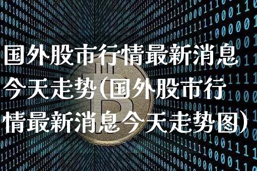 国外股市行情最新消息今天走势(国外股市行情最新消息今天走势图)_https://www.czytfl.com_期货走势_第1张