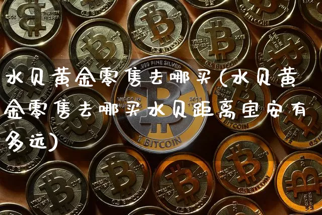 水贝黄金零售去哪买(水贝黄金零售去哪买水贝距离宝安有多远)_https://www.czytfl.com_期货行情_第1张