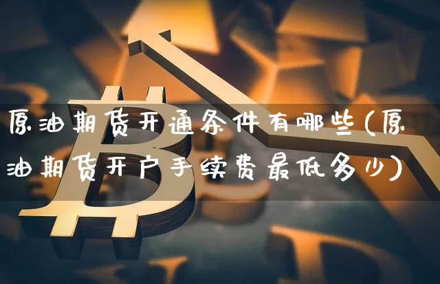 原油期货开通条件有哪些(原油期货开户手续费最低多少)_https://www.czytfl.com_期货行情_第1张