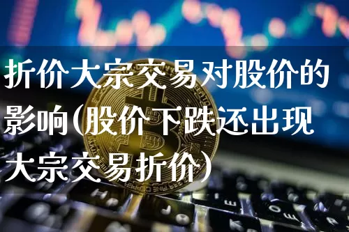 折价大宗交易对股价的影响(股价下跌还出现大宗交易折价)_https://www.czytfl.com_期货价格_第1张