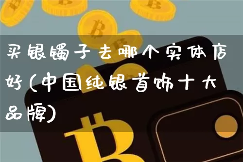 买银镯子去哪个实体店好(中国纯银首饰十大品牌)_https://www.czytfl.com_期货行情_第1张