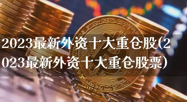 2023最新外资十大重仓股(2023最新外资十大重仓股票)_https://www.czytfl.com_期货价格_第1张