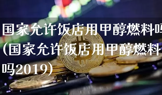 国家允许饭店用甲醇燃料吗(国家允许饭店用甲醇燃料吗2019)_https://www.czytfl.com_期货价格_第1张