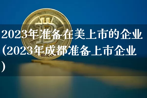 2023年准备在美上市的企业(2023年成都准备上市企业)_https://www.czytfl.com_期货走势_第1张