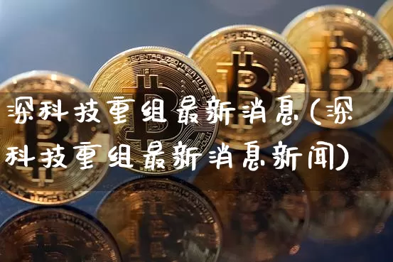 深科技重组最新消息(深科技重组最新消息新闻)_https://www.czytfl.com_期货行情_第1张