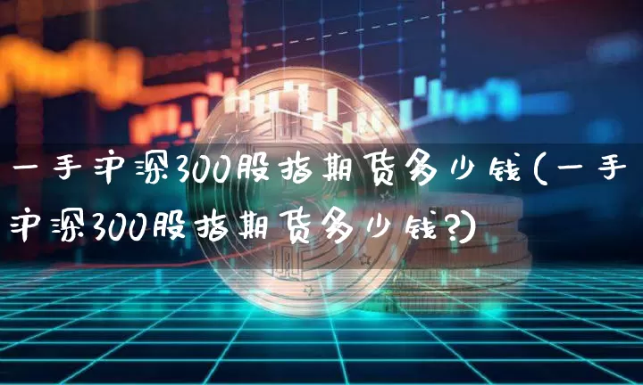 一手沪深300股指期货多少钱(一手沪深300股指期货多少钱?)_https://www.czytfl.com_期货行情_第1张