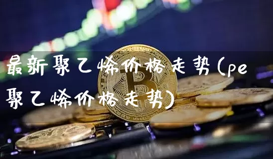 最新聚乙烯价格走势(pe聚乙烯价格走势)_https://www.czytfl.com_期货行情_第1张