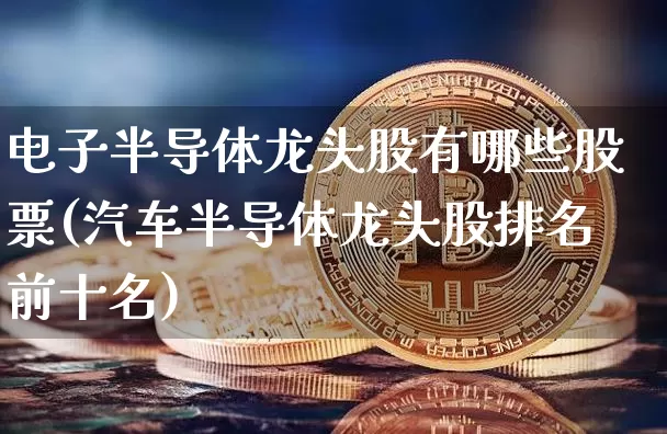 电子半导体龙头股有哪些股票(汽车半导体龙头股排名前十名)_https://www.czytfl.com_期货_第1张