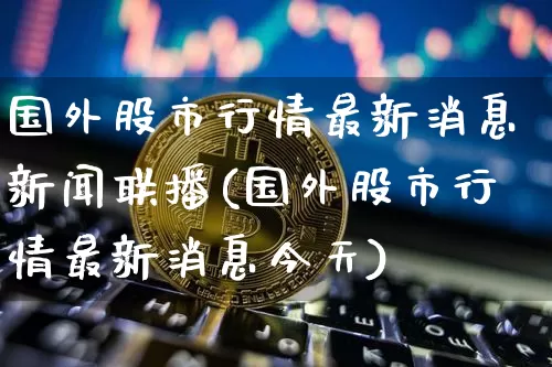 国外股市行情最新消息新闻联播(国外股市行情最新消息今天)_https://www.czytfl.com_期货行情_第1张