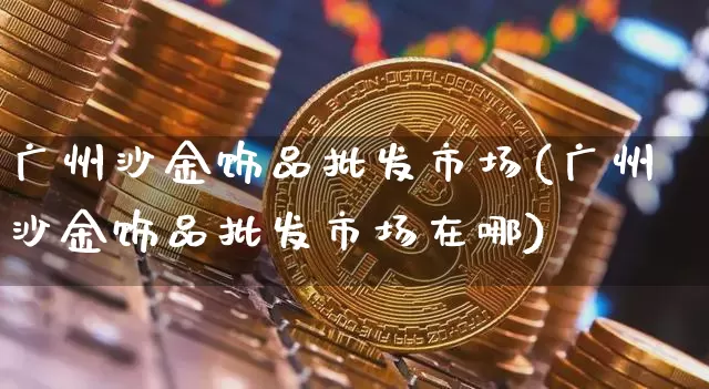 广州沙金饰品批发市场(广州沙金饰品批发市场在哪)_https://www.czytfl.com_期货行情_第1张