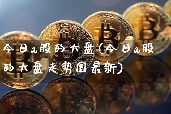 今日a股的大盘(今日a股的大盘走势图最新)_https://www.czytfl.com_期货行情_第1张