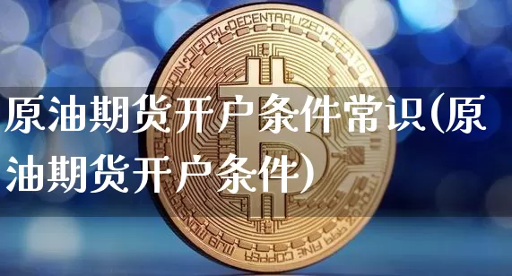 原油期货开户条件常识(原油期货开户条件)_https://www.czytfl.com_期货行情_第1张