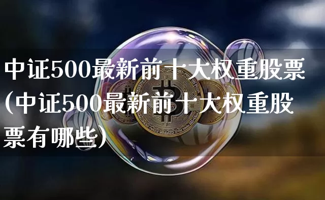 中证500最新前十大权重股票(中证500最新前十大权重股票有哪些)_https://www.czytfl.com_期货行情_第1张