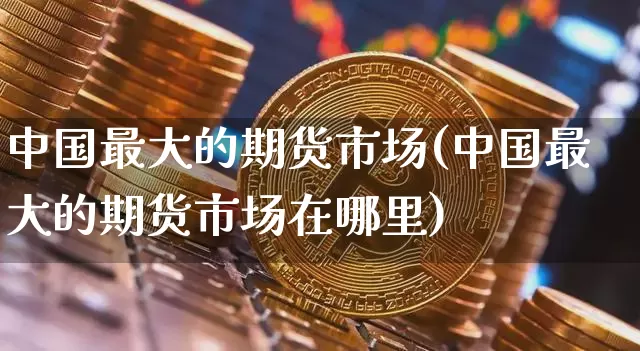 中国最大的期货市场(中国最大的期货市场在哪里)_https://www.czytfl.com_期货价格_第1张