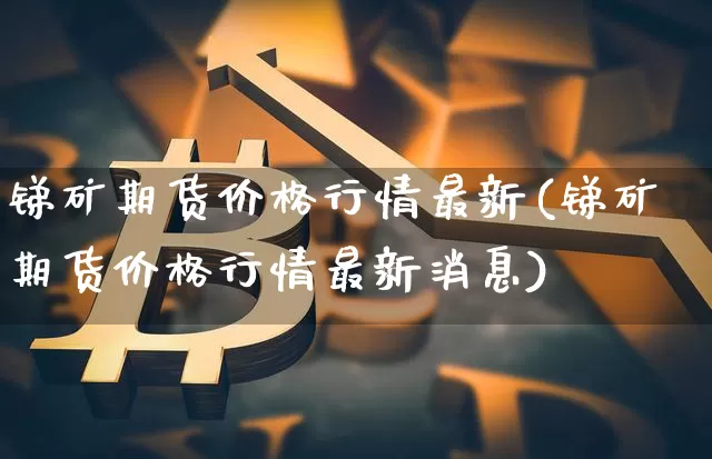 锑矿期货价格行情最新(锑矿期货价格行情最新消息)_https://www.czytfl.com_期货价格_第1张