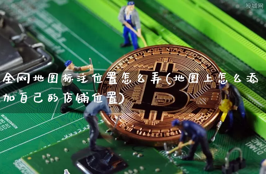 全网地图标注位置怎么弄(地图上怎么添加自己的店铺位置)_https://www.czytfl.com_期货价格_第1张