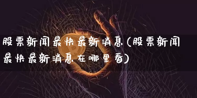 股票新闻最快最新消息(股票新闻最快最新消息在哪里看)_https://www.czytfl.com_期货走势_第1张