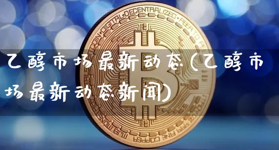 乙醇市场最新动态(乙醇市场最新动态新闻)_https://www.czytfl.com_期货行情_第1张