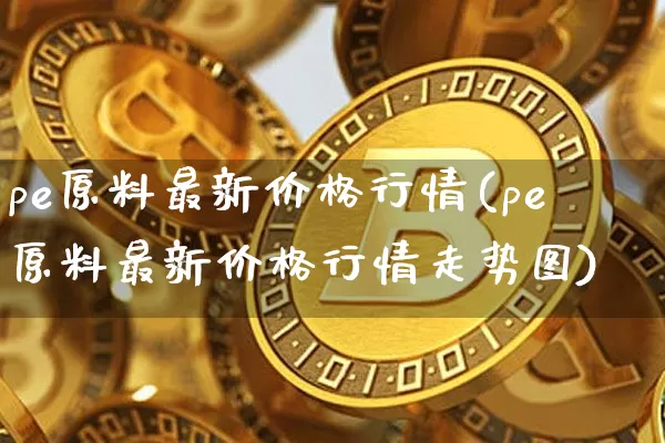 pe原料最新价格行情(pe原料最新价格行情走势图)_https://www.czytfl.com_期货走势_第1张