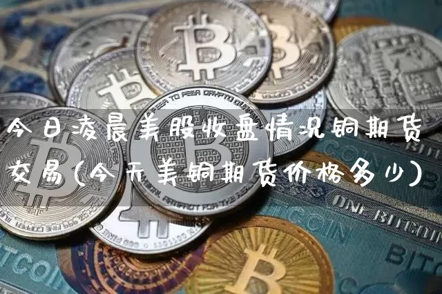 今日凌晨美股收盘情况铜期货交易(今天美铜期货价格多少)_https://www.czytfl.com_期货走势_第1张