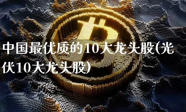 中国最优质的10大龙头股(光伏10大龙头股)_https://www.czytfl.com_期货走势_第1张
