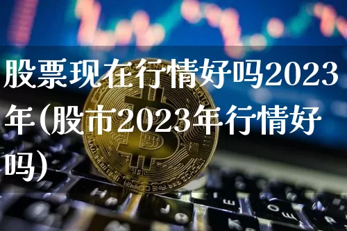 股票现在行情好吗2023年(股市2023年行情好吗)_https://www.czytfl.com_期货_第1张