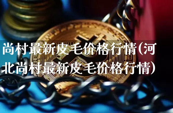 尚村最新皮毛价格行情(河北尚村最新皮毛价格行情)_https://www.czytfl.com_期货走势_第1张