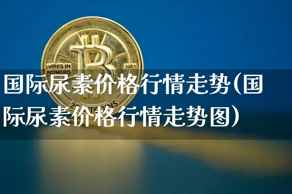 国际尿素价格行情走势(国际尿素价格行情走势图)_https://www.czytfl.com_期货行情_第1张