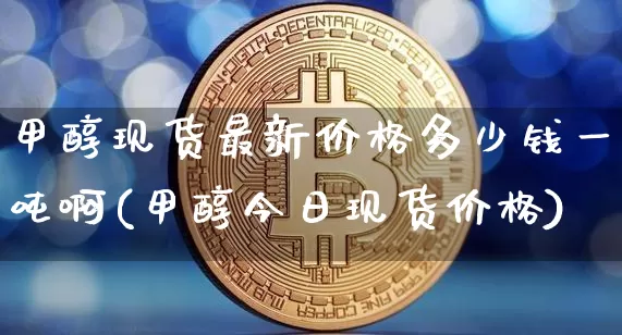 甲醇现货最新价格多少钱一吨啊(甲醇今日现货价格)_https://www.czytfl.com_期货行情_第1张