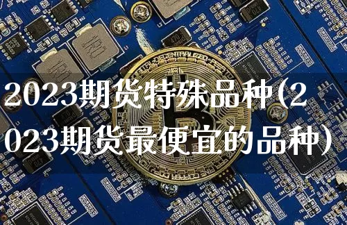 2023期货特殊品种(2023期货最便宜的品种)_https://www.czytfl.com_期货行情_第1张
