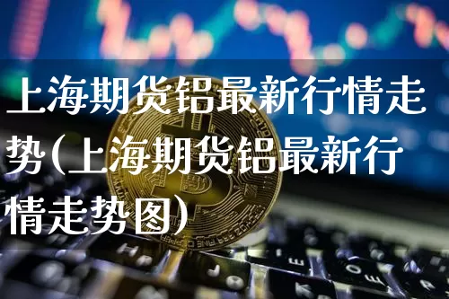 上海期货铝最新行情走势(上海期货铝最新行情走势图)_https://www.czytfl.com_期货行情_第1张