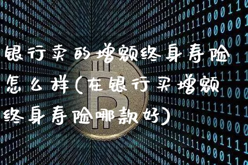 银行卖的增额终身寿险怎么样(在银行买增额终身寿险哪款好)_https://www.czytfl.com_期货_第1张
