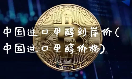 中国进口甲醇到岸价(中国进口甲醇价格)_https://www.czytfl.com_期货价格_第1张