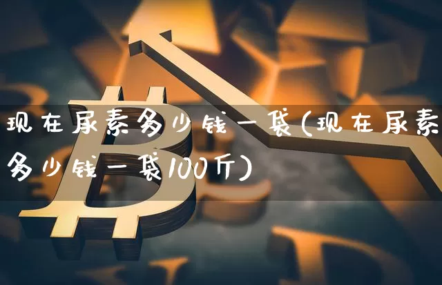 现在尿素多少钱一袋(现在尿素多少钱一袋100斤)_https://www.czytfl.com_期货行情_第1张