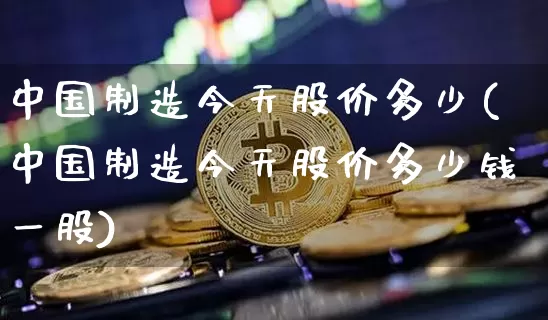 中国制造今天股价多少(中国制造今天股价多少钱一股)_https://www.czytfl.com_期货价格_第1张